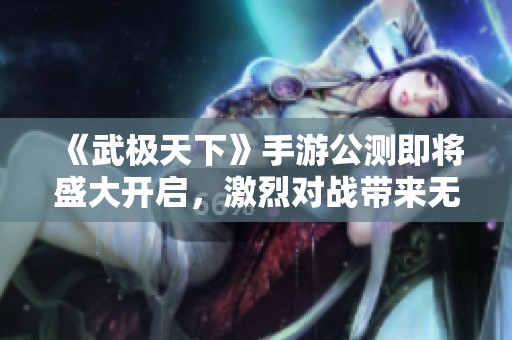 《武极天下》手游公测即将盛大开启，激烈对战带来无尽畅快体验