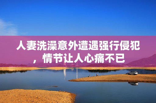 人妻洗澡意外遭遇强行侵犯，情节让人心痛不已