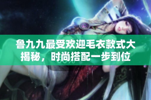 鲁九九最受欢迎毛衣款式大揭秘，时尚搭配一步到位