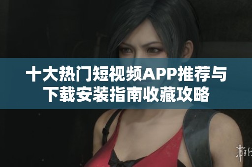 十大热门短视频APP推荐与下载安装指南收藏攻略