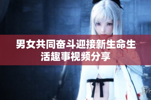 男女共同奋斗迎接新生命生活趣事视频分享