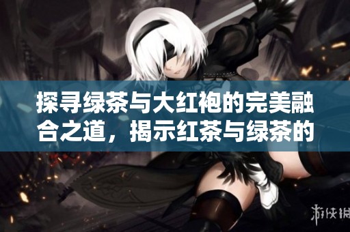 探寻绿茶与大红袍的完美融合之道，揭示红茶与绿茶的独特魅力与奇妙联系