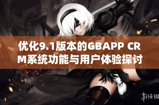 优化9.1版本的GBAPP CRM系统功能与用户体验探讨