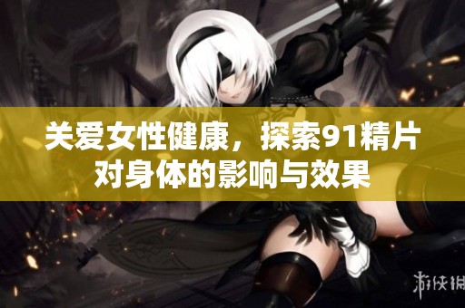 关爱女性健康，探索91精片对身体的影响与效果