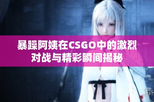 暴躁阿姨在CSGO中的激烈对战与精彩瞬间揭秘