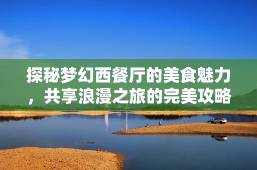 探秘梦幻西餐厅的美食魅力，共享浪漫之旅的完美攻略与心动体验