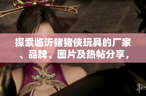 探索临沂猪猪侠玩具的厂家、品牌、图片及热帖分享，带你走进玩具的欢乐世界