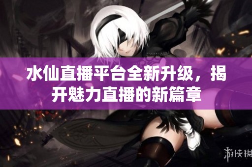 水仙直播平台全新升级，揭开魅力直播的新篇章