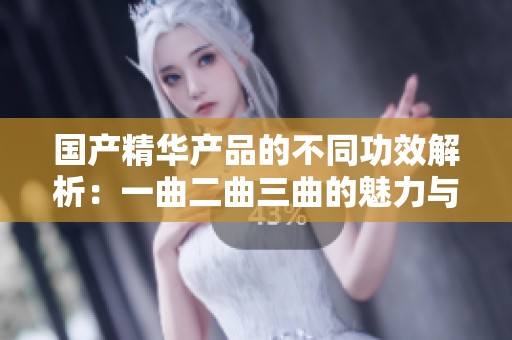 国产精华产品的不同功效解析：一曲二曲三曲的魅力与选择