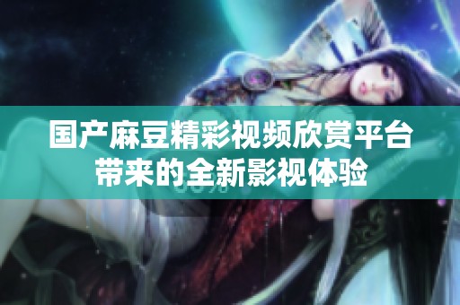 国产麻豆精彩视频欣赏平台带来的全新影视体验
