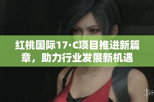 红桃国际17·C项目推进新篇章，助力行业发展新机遇