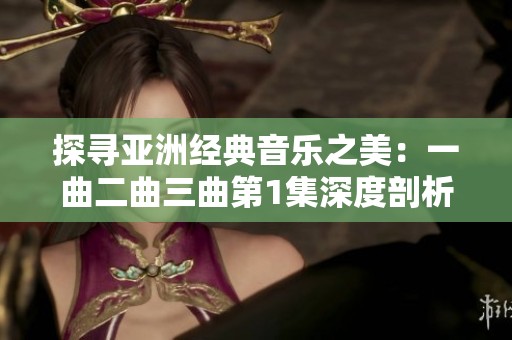 探寻亚洲经典音乐之美：一曲二曲三曲第1集深度剖析