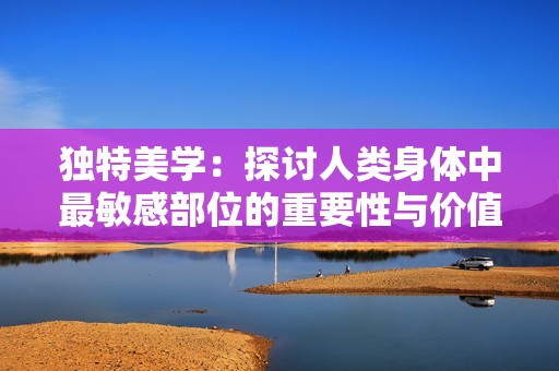 独特美学：探讨人类身体中最敏感部位的重要性与价值