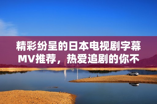 精彩纷呈的日本电视剧字幕MV推荐，热爱追剧的你不可错过