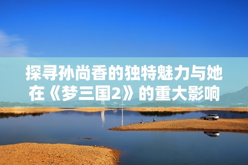 探寻孙尚香的独特魅力与她在《梦三国2》的重大影响力