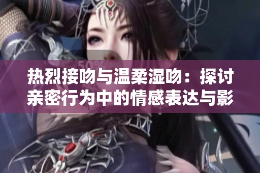 热烈接吻与温柔湿吻：探讨亲密行为中的情感表达与影响