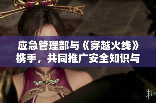 应急管理部与《穿越火线》携手，共同推广安全知识与应急教育