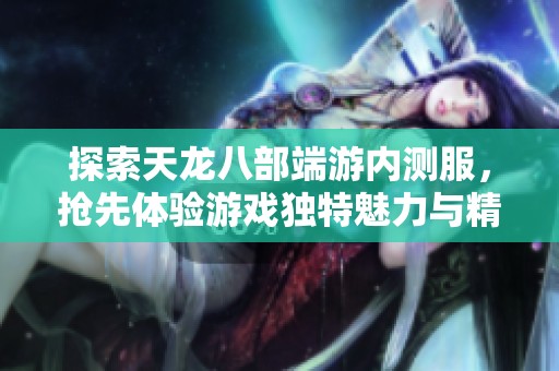 探索天龙八部端游内测服，抢先体验游戏独特魅力与精彩内容
