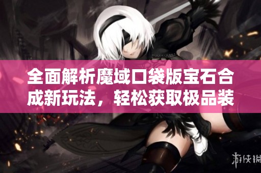 全面解析魔域口袋版宝石合成新玩法，轻松获取极品装备