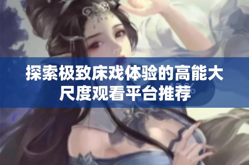 探索极致床戏体验的高能大尺度观看平台推荐