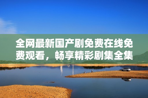 全网最新国产剧免费在线免费观看，畅享精彩剧集全集在线看