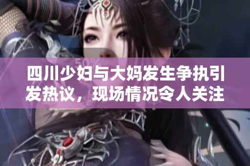 四川少妇与大妈发生争执引发热议，现场情况令人关注