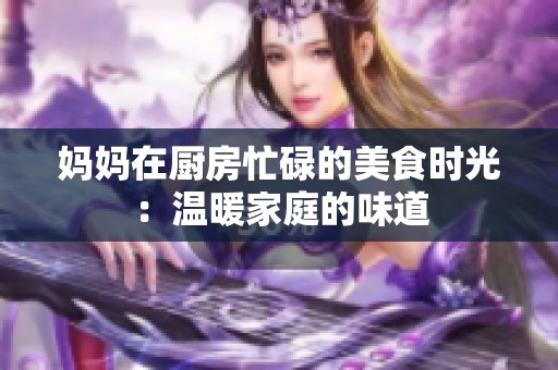 妈妈在厨房忙碌的美食时光：温暖家庭的味道