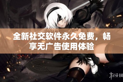 全新社交软件永久免费，畅享无广告使用体验