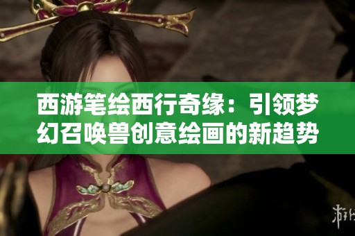 西游笔绘西行奇缘：引领梦幻召唤兽创意绘画的新趋势