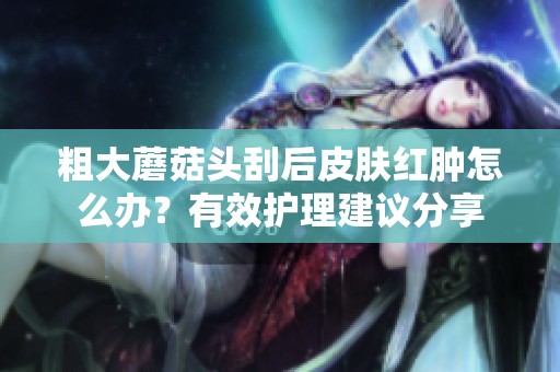 粗大蘑菇头刮后皮肤红肿怎么办？有效护理建议分享