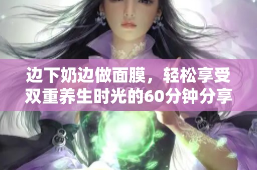 边下奶边做面膜，轻松享受双重养生时光的60分钟分享