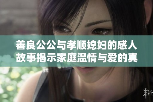 善良公公与孝顺媳妇的感人故事揭示家庭温情与爱的真谛