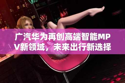广汽华为再创高端智能MPV新领域，未来出行新选择即将亮相！
