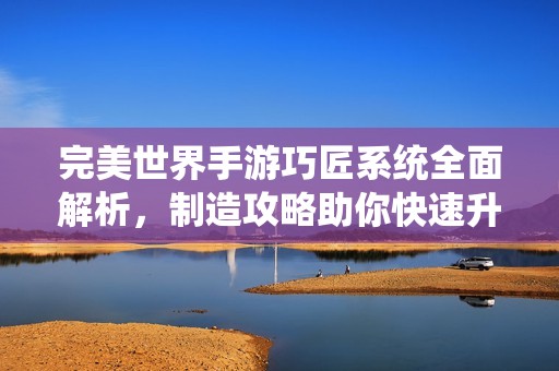 完美世界手游巧匠系统全面解析，制造攻略助你快速升级装备秘籍