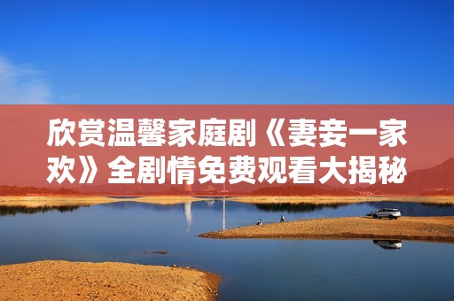 欣赏温馨家庭剧《妻妾一家欢》全剧情免费观看大揭秘