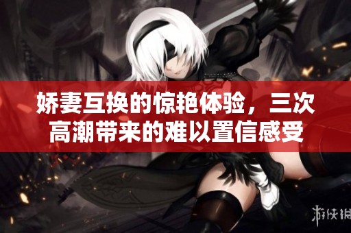 娇妻互换的惊艳体验，三次高潮带来的难以置信感受