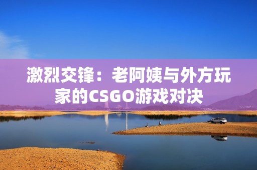 激烈交锋：老阿姨与外方玩家的CSGO游戏对决