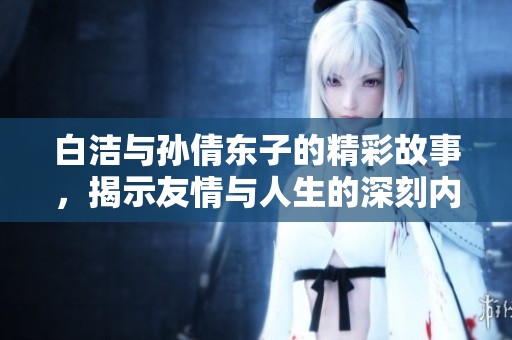 白洁与孙倩东子的精彩故事，揭示友情与人生的深刻内涵