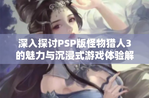 深入探讨PSP版怪物猎人3的魅力与沉浸式游戏体验解析