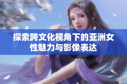 探索跨文化视角下的亚洲女性魅力与影像表达