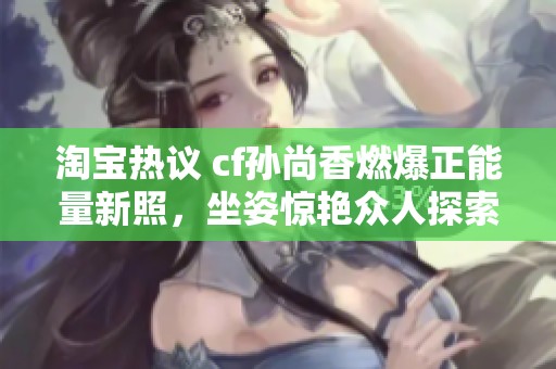 淘宝热议 cf孙尚香燃爆正能量新照，坐姿惊艳众人探索背后的故事