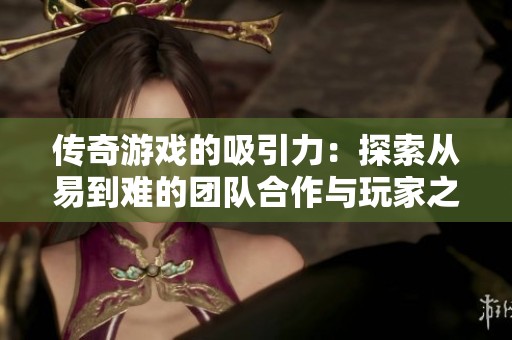 传奇游戏的吸引力：探索从易到难的团队合作与玩家之旅