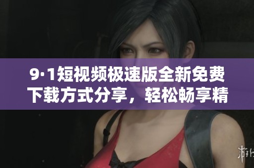 9·1短视频极速版全新免费下载方式分享，轻松畅享精彩内容