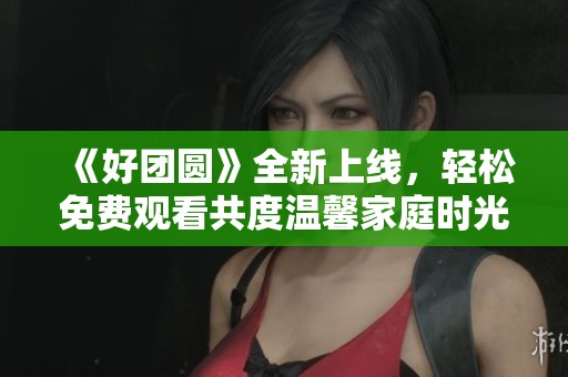 《好团圆》全新上线，轻松免费观看共度温馨家庭时光