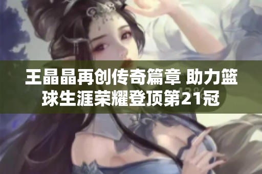 王晶晶再创传奇篇章 助力篮球生涯荣耀登顶第21冠