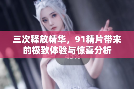 三次释放精华，91精片带来的极致体验与惊喜分析