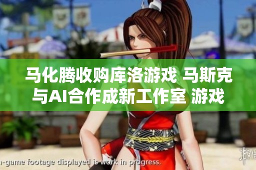 马化腾收购库洛游戏 马斯克与AI合作成新工作室 游戏行业或将迎来重大变革