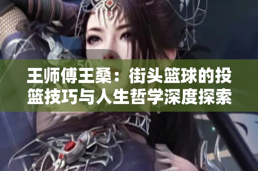 王师傅王桑：街头篮球的投篮技巧与人生哲学深度探索