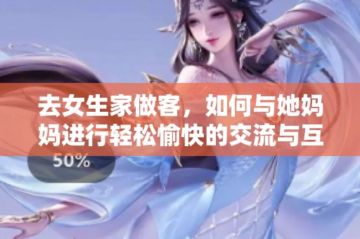 去女生家做客，如何与她妈妈进行轻松愉快的交流与互动