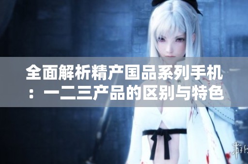 全面解析精产国品系列手机：一二三产品的区别与特色